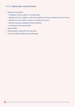 1.4.1.2 Hipertensão Arterial Crônica

     Medicações recomendadas:

     •   α   Metildopa: 750 mg a 2 g/dia, em 3 tomadas diárias;

     • Nifedipina: início com 10 mg/dia e o máximo de 40 mg/dia, de 6/6 horas ou Retard 20 mg de 12/12 horas;

     • Pindolol: início com 5 mg/dia e o máximo de 30 mg/dia, de 8/8 horas;

     • Pode haver associação, respeitando as doses terapêuticas;

     • Os inibidores ECA são contra-indicados;

     Repouso relativo;

     Dieta hipossódica e hiperproteica nos casos graves;

     Aumentar a ingestão de líquidos, principalmente água.




24
 