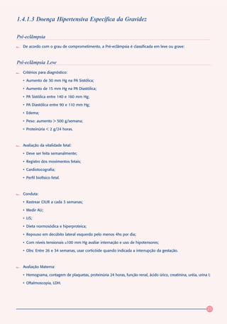 1.4.1.3 Doença Hipertensiva Específica da Gravidez

Pré-eclâmpsia
  De acordo com o grau de comprometimento, a Pré-eclâmpsia é classificada em leve ou grave:



Pré-eclâmpsia Leve
  Critérios para diagnóstico:

  • Aumento de 30 mm Hg na PA Sistólica;

  • Aumento de 15 mm Hg na PA Diastólica;

  • PA Sistólica entre 140 e 160 mm Hg;

  • PA Diastólica entre 90 e 110 mm Hg;

  • Edema;

  • Peso: aumento > 500 g/semana;

  • Proteinúria < 2 g/24 horas.



  Avaliação da vitalidade fetal:

  • Deve ser feita semanalmente;

  • Registro dos movimentos fetais;

  • Cardiotocografia;

  • Perfil biofísico fetal.



  Conduta:

  • Rastrear CIUR a cada 3 semanas;

  • Medir AU;

  • US;

  • Dieta normosódica e hiperproteica;

  • Repouso em decúbito lateral esquerdo pelo menos 4hs por dia;

  • Com níveis tensionais ≥100 mm Hg avaliar internação e uso de hipotensores;

  • Obs: Entre 26 e 34 semanas, usar corticóide quando indicada a interrupção da gestação.



  Avaliação Materna:

  • Hemograma, contagem de plaquetas, proteinúria 24 horas, função renal, ácido úrico, creatinina, uréia, urina I;

  • Oftalmoscopia, LDH.




                                                                                                                25
 