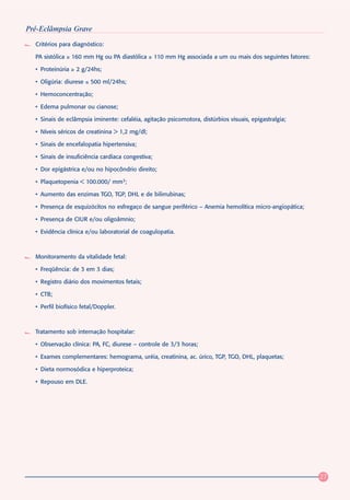 Pré-Eclâmpsia Grave
  Critérios para diagnóstico:

  PA sistólica ≥ 160 mm Hg ou PA diastólica ≥ 110 mm Hg associada a um ou mais dos seguintes fatores:

  • Proteinúria ≥ 2 g/24hs;

  • Oligúria: diurese ≤ 500 ml/24hs;

  • Hemoconcentração;

  • Edema pulmonar ou cianose;

  • Sinais de eclâmpsia iminente: cefaléia, agitação psicomotora, distúrbios visuais, epigastralgia;

  • Níveis séricos de creatinina > 1,2 mg/dl;

  • Sinais de encefalopatia hipertensiva;

  • Sinais de insuficiência cardíaca congestiva;

  • Dor epigástrica e/ou no hipocôndrio direito;

  • Plaquetopenia < 100.000/ mm3;

  • Aumento das enzimas TGO, TGP, DHL e de bilirrubinas;

  • Presença de esquizócitos no esfregaço de sangue periférico – Anemia hemolítica micro-angiopática;

  • Presença de CIUR e/ou oligoâmnio;

  • Evidência clínica e/ou laboratorial de coagulopatia.



  Monitoramento da vitalidade fetal:

  • Freqüência: de 3 em 3 dias;

  • Registro diário dos movimentos fetais;

  • CTB;

  • Perfil biofísico fetal/Doppler.



  Tratamento sob internação hospitalar:

  • Observação clínica: PA, FC, diurese – controle de 3/3 horas;

  • Exames complementares: hemograma, uréia, creatinina, ac. úrico, TGP, TGO, DHL, plaquetas;

  • Dieta normosódica e hiperproteica;

  • Repouso em DLE.




                                                                                                        27
 