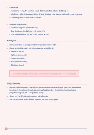 Controle PA:

     • Hidralazina – 5 mg, IV – repetida a cada 20 minutos até o máximo de 50 mg; ou

     • Nifedipina – diluir 1 cápsula em 10 ml de água destilada e dar 5 gotas sublingual, a cada 5 minutos;

     • Controle rigoroso da PA a cada 10 minutos.



     Iminência de eclâmpsia:

     • Sulfato de magnésio hepta-hidratado;

     • Dose de ataque: 4 g, EV lento, ±10 min, a 20%;

     • Dose de manutenção: 2 g, EV, a cada 2 horas, a 20%.


 Eclâmpsia
     Clínica: convulsão ou coma podendo levar ao óbito materno fetal;

     Manter as condutas para a pré-eclâmpsia grave, acrescidas de:

     • Internação em UTI;

     • Vigilância permanente;

     • Contenção no leito;

     • Aspiração orotraqueal;

     • Cânula de Guedel.




         Após estabilização do quadro, interromper a gestação pela via mais rápida.




 Hellp Síndrome
     O termo Hellp Síndrome é caracterizado por agravamento da pré-eclâmpsia grave com alterações de
     hemólise (H-Hemolysis), elevação das enzimas hepáticas (EL – Elevated liver functions test) e
     plaquetopenia grave (LP – Low platelets count):

     Ocorre em 2 a 12% das pacientes com pré-eclâmpsia;

     Em 70% dos casos, ocorre durante o parto e em 30%, no pós-parto.




28
 