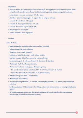 Diagnóstico:

  • Náuseas, vômitos, mal estar com poucos dias de duração, dor epigástrica ou no quadrante superior direito,
    dor abdominal no ombro ou no flanco, icterícia, hematúria, poliúria, sangramento gastro-intestinal;

  • A hipertensão pode estar ausente em 20% dos casos;

  • Hemólise – encontro no esfregaço de esquizócitos no sangue periférico;

  • Aumento de bilirrubina > 1,2 mg/ml;

  • Aumento de desidrogenase láctica > 600 u/L;

  • Aumento das enzimas hepáticas TGO, TGP;

  • Plaquetopenia < 100.000/ml;

  • Anemia hemolítica micro-angeopática.



  Conduta:


Antes do Parto
  • Avaliar e estabilizar o quadro clínico materno e bem estar fetal;

  • Sulfato de magnésio hepta-hidratado;

  • Tipagem e prova cruzada (sangue);

  • Cateterismo vesical de demora – medir volume urinário;

  • Restrição líquida a 100 ml/hora para evitar edema pulmonar;

  • Em caso de suspeita de edema pulmonar: RX tórax e uso de diurético;

  • Monitoração PA, P, FR, reflexos, proteinúria;

  • Monitorar sinais de intoxicação pelo sulfato de magnésio;

     - Em caso de: reflexo patelar ausente ou FR > 16 m/min ou diurese < 25 ml/hora;

     - Administrar: Gluconato de cálcio 10%, 10 ml, EV lentamente;

  • Determinar magnésio sérico a cada 12 horas;

  • Monitorização fetal contínua;

  • Em caso de idade gestacional ≥ 32 semanas e índice Bishop favorável (> 6), induzir parto vaginal com
    ocitocina;

  • Se idade gestacional < 32 semanas, índice Bishop desfavorável, fazer cesariana ou uso de prostraglandina
    (PGE2);

  • Se trombocitopenia presente, essa deve ser corrigida antes da cirurgia, transferindo 10 unidades de
    plaquetas em paciente com menos 50x103/mm3;




                                                                                                            29
 
