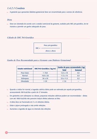 1.4.2.1 Conduta
     A gestante que apresentar diabetes gestacional deve ser encaminhada para o serviço de referência.



 Dieta
     Deve ser orientada de acordo com o estado nutricional da gestante, avaliado pelo IMC pré-gravídico, de tal
     maneira a permitir um ganho adequado de peso.




 Cálculo de IMC Pré-Gravídico


                                                    Peso pré-gravídico
                                        IMC =
                                                      altura x altura




 Ganho de Peso Recomendado para a Gestante com Diabetes Gestacional


                                                                         Ganho de peso recomendado ( kg)
               Estado nutricional      IMC Pré-Gravídico ( kg/m2)
                                                                              Total          Semanal
                    Peso baixo                    < 19,8                    12,5 a 18           0,5
                      Normal                     19,9 a 26                  11,5 a 16           0,4
                    Sobrepeso                     26 a 29                   7,0 a 11,5          0,3
                    Obesidade                      > 29                       < 7,0              —




     Quando o índice for normal, a ingestão calórica diária pode ser estimada por aquela pré-gravídica,
     acrescentando 300 Kcal/dia a partir do 2º trimestre.

     Em gestantes com sobrepeso ou obesas, pequenas reduções calóricas podem ser recomendadas – dietas
     com até 1800 Kcal/dia não parecem induzir efeitos adversos ao feto.

     A dieta deve ser fracionada em 5 a 6 refeições diárias.

     Evitar o jejum prolongado e não omitir refeições.

     Aumentar a ingestão de água no intervalo das refeições




32
 