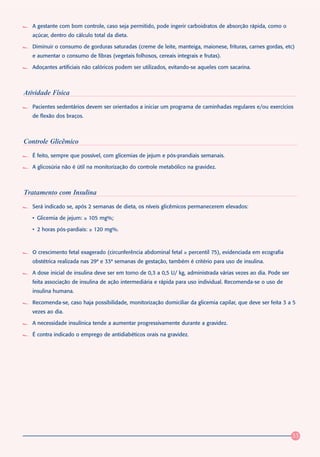 A gestante com bom controle, caso seja permitido, pode ingerir carboidratos de absorção rápida, como o
   açúcar, dentro do cálculo total da dieta.

   Diminuir o consumo de gorduras saturadas (creme de leite, manteiga, maionese, frituras, carnes gordas, etc)
   e aumentar o consumo de fibras (vegetais folhosos, cereais integrais e frutas).

   Adoçantes artificiais não calóricos podem ser utilizados, evitando-se aqueles com sacarina.



Atividade Física
   Pacientes sedentários devem ser orientados a iniciar um programa de caminhadas regulares e/ou exercícios
   de flexão dos braços.



Controle Glicêmico
   É feito, sempre que possível, com glicemias de jejum e pós-prandiais semanais.

   A glicosúria não é útil na monitorização do controle metabólico na gravidez.



Tratamento com Insulina
   Será indicado se, após 2 semanas de dieta, os níveis glicêmicos permanecerem elevados:

   • Glicemia de jejum: ≥ 105 mg%;

   • 2 horas pós-pardiais: ≥ 120 mg%.



   O crescimento fetal exagerado (circunferência abdominal fetal ≥ percentil 75), evidenciada em ecografia
   obstétrica realizada nas 29ª e 33ª semanas de gestação, também é critério para uso de insulina.

   A dose inicial de insulina deve ser em torno de 0,3 a 0,5 U/ kg, administrada várias vezes ao dia. Pode ser
   feita associação de insulina de ação intermediária e rápida para uso individual. Recomenda-se o uso de
   insulina humana.

   Recomenda-se, caso haja possibilidade, monitorização domiciliar da glicemia capilar, que deve ser feita 3 a 5
   vezes ao dia.

   A necessidade insulínica tende a aumentar progressivamente durante a gravidez.

   É contra indicado o emprego de antidiabéticos orais na gravidez.




                                                                                                                 33
 
