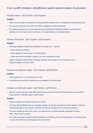 Com o perfil sorológico, identificamos quatro grandes grupos de gestantes:

Gestante Imune – IgG Positiva e IgM Negativa
Conduta:

   Neste caso, não existe necessidade de acompanhamento especial, nem de repetição de exames laboratoriais.

   Em caso de re-infecção, não existe risco fetal se a gestante é imunocompetente.

   No entanto, gestantes com imunossupressão (p.ex. gestantes HIV positivas) podem ter re-infecção na
   gestação com risco fetal, devendo, portanto, ser acompanhadas com sorologia seriada.



Gestante Susceptível – IgG Negativa e IgM Negativa
Conduta:

   Orientação higiênico-dietética para profilaxia de contato com o T.gondii:

   • Evitar contato com felinos;

   • Evitar ingestão de carnes cruas ou “mal-passadas”;

   • Evitar manusear terra (jardins, canteiros, etc) sem a proteção de luvas.

   Repetir sorologia trimestralmente. Antecipar repetição da sorologia em caso de gestante com
   linfadenomegalia, mal-estar e febre.



Gestante com Infecção Aguda – IgG Negativa e IgM Positiva
Conduta:

   Iniciar Espiramicina, 1 g, de 8/8 horas, via oral;

   Encaminhar para serviço de referência para investigação de infecção fetal.



Gestante com Infecção Aguda – IgG Positiva e IgM Positiva

   Quando os valores de IgG e IgM estão próximos dos pontos de corte do Kit do laboratório, esse resultado
   pode equivaler à infecção aguda ou IgM residual.

Conduta:

   Repetir sorologia com intervalo mínimo de 10 dias;

   Se houver disponibilidade pode ser solicitada dosagem de IgA, IgE (marcadores de fase aguda) ou teste de
   avidez da IgG (IgG de baixa avidez é indicativa de infeccção aguda), até 18 semanas de gestação;

   Em casos de IgM em títulos altos, iniciar com espiramicina, enquanto aguarda a repetição do exame
   (Obs.: colher antes de iniciar);

   Nos casos de dosagem de IgG ou IgM ascendentes na repetição, iniciar com Espiramicina e encaminhar para
   o serviço de referência para investigação de infecção fetal.



                                                                                                              39
 