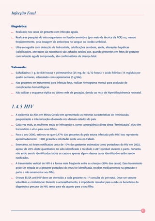Infecção Fetal


Diagnóstico:

   Realizado nos casos de gestante com infecção aguda.

   Realiza-se pesquisa do microorganismo no líquido amniótico (por meio da técnica da PCR) ou, menos
   freqüentemente, pela dosagem de anticorpos no sangue do cordão umbilical.

   Ultra-sonografia com detecção de hidrocefalia, calcificações cerebrais, ascite, alterações hepáticas
   (calcificações, alterações da ecotextura) são achados tardios que, quando presentes em fetos de gestante
   com infecção aguda comprovada, são confirmatórios de doença fetal.



Tratamento:

   Sulfadiazina (1 g, de 8/8 horas) + pirimetamina (25 mg, de 12/12 horas) + ácido folínico (15 mg/dia) por
   quatro semanas, intercalado com espiramicina (3 g/dia).

   Nas gestantes em tratamento para infecção fetal, realizar hemograma mensal para avaliação de
   complicações hematológicas.

   Não utilizar o esquema tríplice no último mês de gestação, devido ao risco de hiperbilirrubinemia neonatal.




1.4.5 HIV
   A epidemia da Aids em Minas Gerais tem apresentado as mesmas características de feminização,
   pauperização e interiorização observada nos demais estados do país.

   Cada vez mais, as mulheres estão se infectando e, como conseqüência direta desta “feminização”, elas têm
   transmitido o vírus para seus filhos.

   Para o ano 2000, estimou-se que 0,47% das gestantes do país estava infectada pelo HIV. Isso representa
   aproximadamente, 1.300 gestantes infectadas neste ano no Estado.

   Entretanto, só foram notificadas cerca de 10% das gestantes estimadas como portadoras do HIV em 2002,
   apesar de 20% deste quantitativo ter sido identificado e recebido o AZT injetável durante o parto. Portanto,
   não estão sendo identificados todos os casos e apenas alguns desses casos identificados estão sendo
   notificados.

   A transmissão vertical do HIV é a forma mais freqüente entre as crianças (90% dos casos). Essa transmissão
   pode ser evitada se a gestante portadora do vírus for identificada, receber medicamentos na gestação e
   parto e não amamentar seu filho.

   O teste ELISA anti-HIV deve ser oferecido a toda gestante na 1ª consulta do pré-natal. Deve ser sempre
   voluntário e confidencial. Durante o aconselhamento, é importante ressaltar para a mãe os benefícios do
   diagnóstico precoce do HIV, tanto para ela quanto para o seu filho.




                                                                                                                  41
 
