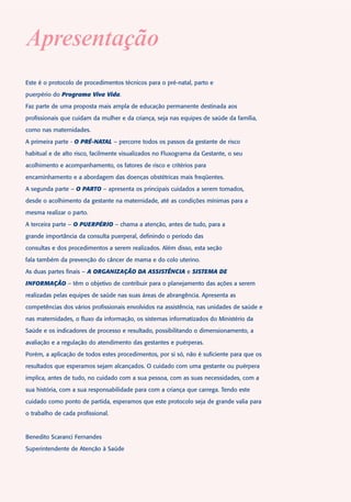 Apresentação
Este é o protocolo de procedimentos técnicos para o pré-natal, parto e

puerpério do Programa Viva Vida.

Faz parte de uma proposta mais ampla de educação permanente destinada aos

profissionais que cuidam da mulher e da criança, seja nas equipes de saúde da família,

como nas maternidades.

A primeira parte - O PRÉ-NATAL – percorre todos os passos da gestante de risco

habitual e de alto risco, facilmente visualizados no Fluxograma da Gestante, o seu

acolhimento e acompanhamento, os fatores de risco e critérios para

encaminhamento e a abordagem das doenças obstétricas mais freqüentes.

A segunda parte – O PARTO – apresenta os principais cuidados a serem tomados,

desde o acolhimento da gestante na maternidade, até as condições mínimas para a

mesma realizar o parto.

A terceira parte – O PUERPÉRIO – chama a atenção, antes de tudo, para a

grande importância da consulta puerperal, definindo o período das

consultas e dos procedimentos a serem realizados. Além disso, esta seção

fala também da prevenção do câncer de mama e do colo uterino.

As duas partes finais – A ORGANIZAÇÃO DA ASSISTÊNCIA e SISTEMA DE

INFORMAÇÃO – têm o objetivo de contribuir para o planejamento das ações a serem

realizadas pelas equipes de saúde nas suas áreas de abrangência. Apresenta as

competências dos vários profissionais envolvidos na assistência, nas unidades de saúde e

nas maternidades, o fluxo da informação, os sistemas informatizados do Ministério da

Saúde e os indicadores de processo e resultado, possibilitando o dimensionamento, a

avaliação e a regulação do atendimento das gestantes e puérperas.

Porém, a aplicação de todos estes procedimentos, por si só, não é suficiente para que os

resultados que esperamos sejam alcançados. O cuidado com uma gestante ou puérpera

implica, antes de tudo, no cuidado com a sua pessoa, com as suas necessidades, com a

sua história, com a sua responsabilidade para com a criança que carrega. Tendo este

cuidado como ponto de partida, esperamos que este protocolo seja de grande valia para

o trabalho de cada profissional.



Benedito Scaranci Fernandes

Superintendente de Atenção à Saúde
 