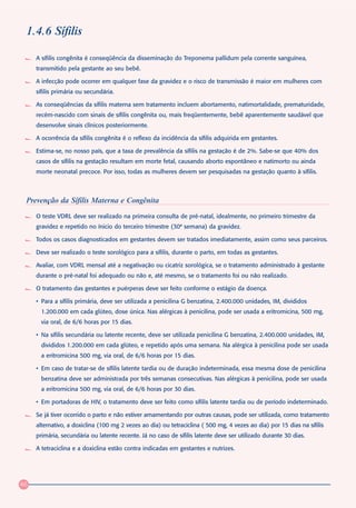 1.4.6 Sífilis

     A sífilis congênita é conseqüência da disseminação do Treponema pallidum pela corrente sanguínea,
     transmitido pela gestante ao seu bebê.

     A infecção pode ocorrer em qualquer fase da gravidez e o risco de transmissão é maior em mulheres com
     sífilis primária ou secundária.

     As conseqüências da sífilis materna sem tratamento incluem abortamento, natimortalidade, prematuridade,
     recém-nascido com sinais de sífilis congênita ou, mais freqüentemente, bebê aparentemente saudável que
     desenvolve sinais clínicos posteriormente.

     A ocorrência da sífilis congênita é o reflexo da incidência da sífilis adquirida em gestantes.

     Estima-se, no nosso país, que a taxa de prevalência da sífilis na gestação é de 2%. Sabe-se que 40% dos
     casos de sífilis na gestação resultam em morte fetal, causando aborto espontâneo e natimorto ou ainda
     morte neonatal precoce. Por isso, todas as mulheres devem ser pesquisadas na gestação quanto à sífilis.



 Prevenção da Sífilis Materna e Congênita
     O teste VDRL deve ser realizado na primeira consulta de pré-natal, idealmente, no primeiro trimestre da
     gravidez e repetido no ínicio do terceiro trimestre (30ª semana) da gravidez.

     Todos os casos diagnosticados em gestantes devem ser tratados imediatamente, assim como seus parceiros.

     Deve ser realizado o teste sorológico para a sífilis, durante o parto, em todas as gestantes.

     Avaliar, com VDRL mensal até a negativação ou cicatriz sorológica, se o tratamento administrado à gestante
     durante o pré-natal foi adequado ou não e, até mesmo, se o tratamento foi ou não realizado.

     O tratamento das gestantes e puérperas deve ser feito conforme o estágio da doença.

     • Para a sífilis primária, deve ser utilizada a penicilina G benzatina, 2.400.000 unidades, IM, divididos
       1.200.000 em cada glúteo, dose única. Nas alérgicas à penicilina, pode ser usada a eritromicina, 500 mg,
       via oral, de 6/6 horas por 15 dias.

     • Na sífilis secundária ou latente recente, deve ser utilizada penicilina G benzatina, 2.400.000 unidades, IM,
       divididos 1.200.000 em cada glúteo, e repetido após uma semana. Na alérgica à penicilina pode ser usada
       a eritromicina 500 mg, via oral, de 6/6 horas por 15 dias.

     • Em caso de tratar-se de sífilis latente tardia ou de duração indeterminada, essa mesma dose de penicilina
       benzatina deve ser administrada por três semanas consecutivas. Nas alérgicas à penicilina, pode ser usada
       a eritromicina 500 mg, via oral, de 6/6 horas por 30 dias.

     • Em portadoras de HIV, o tratamento deve ser feito como sífilis latente tardia ou de período indeterminado.

     Se já tiver ocorrido o parto e não estiver amamentando por outras causas, pode ser utilizada, como tratamento
     alternativo, a doxiclina (100 mg 2 vezes ao dia) ou tetraciclina ( 500 mg, 4 vezes ao dia) por 15 dias na sífilis
     primária, secundária ou latente recente. Já no caso de sífilis latente deve ser utilizado durante 30 dias.

     A tetraciclina e a doxiclina estão contra indicadas em gestantes e nutrizes.




46
 