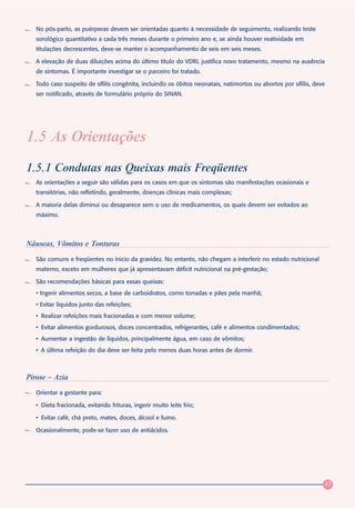 No pós-parto, as puérperas devem ser orientadas quanto à necessidade de seguimento, realizando teste
   sorológico quantitativo a cada três meses durante o primeiro ano e, se ainda houver reatividade em
   titulações decrescentes, deve-se manter o acompanhamento de seis em seis meses.

   A elevação de duas diluições acima do último título do VDRL justifica novo tratamento, mesmo na ausência
   de sintomas. É importante investigar se o parceiro foi tratado.

   Todo caso suspeito de sífilis congênita, incluindo os óbitos neonatais, natimortos ou abortos por sífilis, deve
   ser notificado, através de formulário próprio do SINAN.




1.5 As Orientações
1.5.1 Condutas nas Queixas mais Freqüentes
   As orientações a seguir são válidas para os casos em que os sintomas são manifestações ocasionais e
   transitórias, não refletindo, geralmente, doenças clínicas mais complexas;

   A maioria delas diminui ou desaparece sem o uso de medicamentos, os quais devem ser evitados ao
   máximo.



Náuseas, Vômitos e Tonturas
   São comuns e freqüentes no ínicio da gravidez. No entanto, não chegam a interferir no estado nutricional
   materno, exceto em mulheres que já apresentavam déficit nutricional na pré-gestação;

   São recomendações básicas para essas queixas:
   • Ingerir alimentos secos, a base de carboidratos, como torradas e pães pela manhã;
   • Evitar líquidos junto das refeições;
   • Realizar refeições mais fracionadas e com menor volume;
   • Evitar alimentos gordurosos, doces concentrados, refrigerantes, café e alimentos condimentados;
   • Aumentar a ingestão de líquidos, principalmente água, em caso de vômitos;
   • A última refeição do dia deve ser feita pelo menos duas horas antes de dormir.



Pirose – Azia
   Orientar a gestante para:

   • Dieta fracionada, evitando frituras, ingerir muito leite frio;

   • Evitar café, chá preto, mates, doces, álcool e fumo.

   Ocasionalmente, pode-se fazer uso de antiácidos.




                                                                                                                 47
 