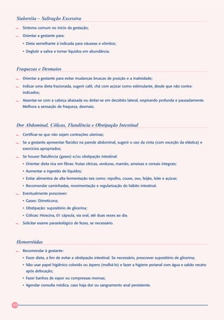 Sialorréia – Salivação Excessiva
     Sintoma comum no ínicio da gestação;

     Orientar a gestante para:

     • Dieta semelhante à indicada para náuseas e vômitos;

     • Deglutir a saliva e tomar líquidos em abundância.



 Fraquezas e Desmaios
     Orientar a gestante para evitar mudanças bruscas de posição e a inatividade;

     Indicar uma dieta fracionada, sugerir café, chá com açúcar como estimulante, desde que não contra-
     indicados;

     Assentar-se com a cabeça abaixada ou deitar-se em decúbito lateral, respirando profunda e pausadamente.
     Melhora a sensação de fraqueza, desmaio.



 Dor Abdominal, Cólicas, Flatulência e Obstipação Intestinal
     Certificar-se que não sejam contrações uterinas;

     Se a gestante apresentar flacidez na parede abdominal, sugerir o uso da cinta (com exceção da elástica) e
     exercícios apropriados;

     Se houver flatulência (gases) e/ou obstipação intestinal:
     • Orientar dieta rica em fibras: frutas cítricas, verduras, mamão, ameixas e cereais integrais;
     • Aumentar a ingestão de líquidos;
     • Evitar alimentos de alta fermentação tais como: repolho, couve, ovo, feijão, leite e açúcar;
     • Recomendar caminhadas, movimentação e regularização do hábito intestinal.

     Eventualmente prescrever:
     • Gases: Dimeticona;
     • Obstipação: supositório de glicerina;
     • Cólicas: Hioscina, 01 cápsula, via oral, até duas vezes ao dia.

     Solicitar exame parasitológico de fezes, se necessário.




 Hemorróidas
     Recomendar à gestante:
     • Fazer dieta, a fim de evitar a obstipação intestinal. Se necessário, prescrever supositório de glicerina;
     • Não usar papel higiênico colorido ou áspero (molhá-lo) e fazer a higiene perianal com água e sabão neutro
      após defecação;
     • Fazer banhos de vapor ou compressas mornas;
     • Agendar consulta médica, caso haja dor ou sangramento anal persistente.




48
 