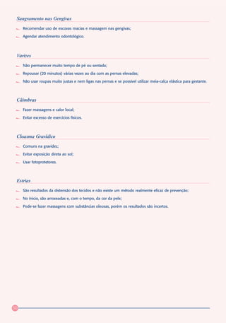 Sangramento nas Gengivas
     Recomendar uso de escovas macias e massagem nas gengivas;

     Agendar atendimento odontológico.




 Varizes
     Não permanecer muito tempo de pé ou sentada;

     Repousar (20 minutos) várias vezes ao dia com as pernas elevadas;

     Não usar roupas muito justas e nem ligas nas pernas e se possível utilizar meia-calça elástica para gestante.



 Câimbras
     Fazer massagens e calor local;

     Evitar excesso de exercícios físicos.




 Cloasma Gravídico
     Comuns na gravidez;

     Evitar exposição direta ao sol;

     Usar fotoprotetores.



 Estrias
     São resultados da distensão dos tecidos e não existe um método realmente eficaz de prevenção;

     No ínicio, são arroxeadas e, com o tempo, da cor da pele;

     Pode-se fazer massagens com substâncias oleosas, porém os resultados são incertos.




50
 