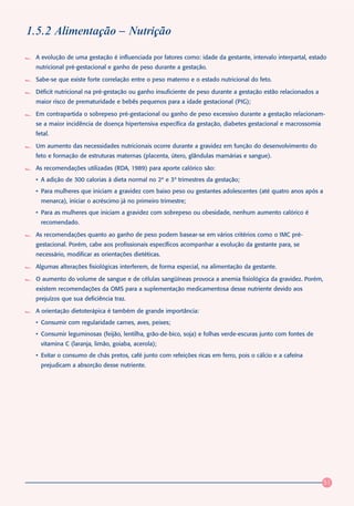 1.5.2 Alimentação – Nutrição

 A evolução de uma gestação é influenciada por fatores como: idade da gestante, intervalo interpartal, estado
 nutricional pré-gestacional e ganho de peso durante a gestação.

 Sabe-se que existe forte correlação entre o peso materno e o estado nutricional do feto.

 Déficit nutricional na pré-gestação ou ganho insuficiente de peso durante a gestação estão relacionados a
 maior risco de prematuridade e bebês pequenos para a idade gestacional (PIG);

 Em contrapartida o sobrepeso pré-gestacional ou ganho de peso excessivo durante a gestação relacionam-
 se a maior incidência de doença hipertensiva específica da gestação, diabetes gestacional e macrossomia
 fetal.

 Um aumento das necessidades nutricionais ocorre durante a gravidez em função do desenvolvimento do
 feto e formação de estruturas maternas (placenta, útero, glândulas mamárias e sangue).

 As recomendações utilizadas (RDA, 1989) para aporte calórico são:
 • A adição de 300 calorias à dieta normal no 2º e 3º trimestres da gestação;
 • Para mulheres que iniciam a gravidez com baixo peso ou gestantes adolescentes (até quatro anos após a
   menarca), iniciar o acréscimo já no primeiro trimestre;
 • Para as mulheres que iniciam a gravidez com sobrepeso ou obesidade, nenhum aumento calórico é
   recomendado.

 As recomendações quanto ao ganho de peso podem basear-se em vários critérios como o IMC pré-
 gestacional. Porém, cabe aos profissionais específicos acompanhar a evolução da gestante para, se
 necessário, modificar as orientações dietéticas.

 Algumas alterações fisiológicas interferem, de forma especial, na alimentação da gestante.

 O aumento do volume de sangue e de células sangüíneas provoca a anemia fisiológica da gravidez. Porém,
 existem recomendações da OMS para a suplementação medicamentosa desse nutriente devido aos
 prejuízos que sua deficiência traz.

 A orientação dietoterápica é também de grande importância:
 • Consumir com regularidade carnes, aves, peixes;
 • Consumir leguminosas (feijão, lentilha, grão-de-bico, soja) e folhas verde-escuras junto com fontes de
   vitamina C (laranja, limão, goiaba, acerola);
 • Evitar o consumo de chás pretos, café junto com refeições ricas em ferro, pois o cálcio e a cafeína
   prejudicam a absorção desse nutriente.




                                                                                                             51
 