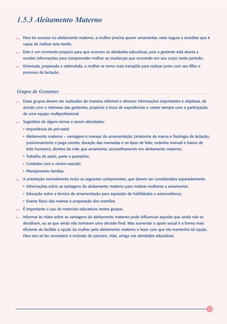 1.5.3 Aleitamento Materno

  Para ter sucesso no aleitamento materno, a mulher precisa querer amamentar, estar segura e acreditar que é
  capaz de realizar esta tarefa;

  Este é um momento propício para que ocorram as atividades educativas, pois a gestante está aberta a
  receber informações para compreender melhor as mudanças que ocorrerão em seu corpo neste período;

  Orientada, preparada e estimulada, a mulher se torna mais tranqüila para realizar junto com seu filho o
  processo da lactação.




Grupos de Gestantes
  Esses grupos devem ser realizados de maneira informal e oferecer informações importantes e objetivas, de
  acordo com o interesse das gestantes, propiciar a troca de experiências e contar sempre com a participação
  de uma equipe multiprofissional.

  Sugestões de alguns temas a serem abordados:
  • Importância do pré-natal;
  • Aleitamento materno – vantagens e manejo da amamentação (anatomia da mama e fisiologia da lactação;
    posicionamento e pega correta; duração das mamadas e os tipos de leite; ordenha manual e banco de
    leite humano); direitos da mãe que amamenta; aconselhamento em aleitamento materno;
  • Trabalho de parto, parto e puerpério;
  • Cuidados com o recém-nascido;
  • Planejamento familiar.

  A orientação normalmente inclui os seguintes componentes, que devem ser considerados separadamente:
  • Informações sobre as vantagens do aleitamento materno para motivar mulheres a amamentar;
  • Educação sobre a técnica de amamentação para aquisição de habilidades e autoconfiança;
  • Exame físico das mamas e preparação dos mamilos.

  É importante o uso de materiais educativos nestes grupos.

  Informar às mães sobre as vantagens do aleitamento materno pode influenciar aquelas que ainda não se
  decidiram, ou as que ainda não tomaram uma decisão final. Mas aumentar o apoio social é a forma mais
  eficiente de facilitar a opção da mulher pelo aleitamento materno e fazer com que ela mantenha tal opção.
  Para isso se faz necessário à inclusão do parceiro, mãe, amiga nas atividades educativas.




                                                                                                             53
 