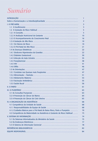 Sumário
INTRODUÇÃO . . . . . . . . . . . . . . . . . . . . . . . . . . . . . . . . . . . . . . . . . . . . . . . . . . . . . . . . . . . . . .             1
Sobre a Humanização e a Interdisciplinaridade . . . . . . . . . . . . . . . . . . . . . . . . . . . . . . . . . .                                  2
I. O PRÉ-NATAL . . . . . . . . . . . . . . . . . . . . . . . . . . . . . . . . . . . . . . . . . . . . . . . . . . . . . . . . . . . . .           3
    1.1 O Acolhimento . . . . . . . . . . . . . . . . . . . . . . . . . . . . . . . . . . . . . . . . . . . . . . . . . . . . . . .               3
    1.2 A Gestação de Risco Habitual . . . . . . . . . . . . . . . . . . . . . . . . . . . . . . . . . . . . . . . . . . .                         5
    1.2.1 A Consulta . . . . . . . . . . . . . . . . . . . . . . . . . . . . . . . . . . . . . . . . . . . . . . . . . . . . . . . . . .           5
    1.2.2 A Avaliação Nutricional da Gestante . . . . . . . . . . . . . . . . . . . . . . . . . . . . . . . . . . . .                             10
    1.2.3 O Acompanhamento do Crescimento Fetal . . . . . . . . . . . . . . . . . . . . . . . . . . . . . .                                       16
    1.3 A Gestação de Alto Risco . . . . . . . . . . . . . . . . . . . . . . . . . . . . . . . . . . . . . . . . . . . . . . .                    19
    1.3.1 Os Fatores de Risco . . . . . . . . . . . . . . . . . . . . . . . . . . . . . . . . . . . . . . . . . . . . . . . . . .                 19
    1.3.2 O Pré-Natal de Alto Risco . . . . . . . . . . . . . . . . . . . . . . . . . . . . . . . . . . . . . . . . . . . . .                     21
    1.4 As Doenças Obstétricas . . . . . . . . . . . . . . . . . . . . . . . . . . . . . . . . . . . . . . . . . . . . . . . .                    22
    1.4.1 Síndrome Hipertensiva da Gravidez . . . . . . . . . . . . . . . . . . . . . . . . . . . . . . . . . . . . .                             22
    1.4.2 Diabetes Gestacional . . . . . . . . . . . . . . . . . . . . . . . . . . . . . . . . . . . . . . . . . . . . . . . . .                  30
    1.4.3 Infecção do trato Urinário . . . . . . . . . . . . . . . . . . . . . . . . . . . . . . . . . . . . . . . . . . . . .                    35
    1.4.4 Toxoplasmose . . . . . . . . . . . . . . . . . . . . . . . . . . . . . . . . . . . . . . . . . . . . . . . . . . . . . . .              38
    1.4.5 HIV . . . . . . . . . . . . . . . . . . . . . . . . . . . . . . . . . . . . . . . . . . . . . . . . . . . . . . . . . . . . . . . .     41
    1.4.6 Sífilis . . . . . . . . . . . . . . . . . . . . . . . . . . . . . . . . . . . . . . . . . . . . . . . . . . . . . . . . . . . . . . .   46
    1.5 As Orientações . . . . . . . . . . . . . . . . . . . . . . . . . . . . . . . . . . . . . . . . . . . . . . . . . . . . . . . .            47
    1.5.1 Condutas nas Queixas mais Freqüentes . . . . . . . . . . . . . . . . . . . . . . . . . . . . . . . . .                                  47
    1.5.2 Alimentação – Nutrição . . . . . . . . . . . . . . . . . . . . . . . . . . . . . . . . . . . . . . . . . . . . . . .                    51
    1.5.3 Aleitamento Materno . . . . . . . . . . . . . . . . . . . . . . . . . . . . . . . . . . . . . . . . . . . . . . . . .                   53
    1.5.4 Vacinação Antitetânica . . . . . . . . . . . . . . . . . . . . . . . . . . . . . . . . . . . . . . . . . . . . . . . .                  55
    1.5.5 Saúde Bucal . . . . . . . . . . . . . . . . . . . . . . . . . . . . . . . . . . . . . . . . . . . . . . . . . . . . . . . .             56
II. O PARTO . . . . . . . . . . . . . . . . . . . . . . . . . . . . . . . . . . . . . . . . . . . . . . . . . . . . . . . . . . . . . . . .       61
III. O PUERPÉRIO . . . . . . . . . . . . . . . . . . . . . . . . . . . . . . . . . . . . . . . . . . . . . . . . . . . . . . . . . . .            63
    3.1 As Consultas Puerperais . . . . . . . . . . . . . . . . . . . . . . . . . . . . . . . . . . . . . . . . . . . . . . . .                   63
    3.2 A Prevenção do Câncer de Mama . . . . . . . . . . . . . . . . . . . . . . . . . . . . . . . . . . . . . . . .                             64
    3.3 A Prevenção do Câncer de Colo Uterino . . . . . . . . . . . . . . . . . . . . . . . . . . . . . . . . . .                                 65
IV. A ORGANIZAÇÃO DA ASSISTÊNCIA . . . . . . . . . . . . . . . . . . . . . . . . . . . . . . . . . . . . . . . . . .                              68
    4.1 Competência da Unidade de Saúde . . . . . . . . . . . . . . . . . . . . . . . . . . . . . . . . . . . . . .                               68
    4.1.1 Responsabilidades da Equipe de Saúde . . . . . . . . . . . . . . . . . . . . . . . . . . . . . . . . .                                  68
    4.1.2 Cuidados Básicos para o Pré-Natal de Baixo Risco, Parto e Puerpério . . . . . . . .                                                     70
    4.2 Competência da Maternidade na Assistência à Gestante de Risco Habitual . . . . .                                                          73
V. SISTEMA DE INFORMAÇÃO . . . . . . . . . . . . . . . . . . . . . . . . . . . . . . . . . . . . . . . . . . . . . . . . .                        74
    5.1 Os Sistemas Informatizados do Ministério da Saúde . . . . . . . . . . . . . . . . . . . . . . . .                                         75
    5.2 Os Endereços Eletrônicos . . . . . . . . . . . . . . . . . . . . . . . . . . . . . . . . . . . . . . . . . . . . . . .                    77
    5.3 O Sistema de Informação Gerencial . . . . . . . . . . . . . . . . . . . . . . . . . . . . . . . . . . . . . .                             78
REFERÊNCIAS BIBLIOGRÁFICAS . . . . . . . . . . . . . . . . . . . . . . . . . . . . . . . . . . . . . . . . . . . . . . .                          82
EQUIPE RESPONSÁVEL . . . . . . . . . . . . . . . . . . . . . . . . . . . . . . . . . . . . . . . . . . . . . . . . . . . . . . .                  84
 