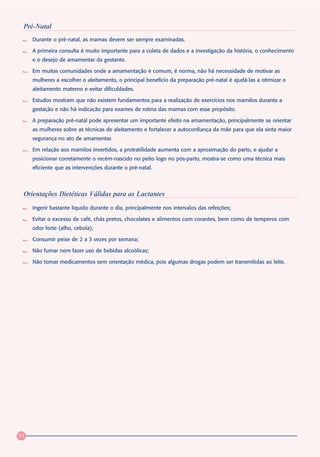 Pré-Natal
     Durante o pré-natal, as mamas devem ser sempre examinadas.

     A primeira consulta é muito importante para a coleta de dados e a investigação da história, o conhecimento
     e o desejo de amamentar da gestante.

     Em muitas comunidades onde a amamentação é comum, é norma, não há necessidade de motivar as
     mulheres a escolher o aleitamento, o principal benefício da preparação pré-natal é ajudá-las a otimizar o
     aleitamento materno e evitar dificuldades.

     Estudos mostram que não existem fundamentos para a realização de exercícios nos mamilos durante a
     gestação e não há indicação para exames de rotina das mamas com esse propósito.

     A preparação pré-natal pode apresentar um importante efeito na amamentação, principalmente se orientar
     as mulheres sobre as técnicas de aleitamento e fortalecer a autoconfiança da mãe para que ela sinta maior
     segurança no ato de amamentar.

     Em relação aos mamilos invertidos, a protratilidade aumenta com a aproximação do parto, e ajudar a
     posicionar corretamente o recém-nascido no peito logo no pós-parto, mostra-se como uma técnica mais
     eficiente que as intervenções durante o pré-natal.



 Orientações Dietéticas Válidas para as Lactantes
     Ingerir bastante líquido durante o dia, principalmente nos intervalos das refeições;

     Evitar o excesso de café, chás pretos, chocolates e alimentos com corantes, bem como de temperos com
     odor forte (alho, cebola);

     Consumir peixe de 2 a 3 vezes por semana;

     Não fumar nem fazer uso de bebidas alcoólicas;

     Não tomar medicamentos sem orientação médica, pois algumas drogas podem ser transmitidas ao leite.




54
 