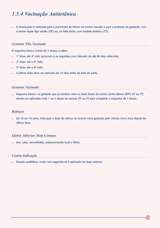 1.5.4 Vacinação Antitetânica

   A imunização é realizada para a prevenção do tétano no recém-nascido e para a proteção da gestante, com
   a vacina dupla tipo adulto (DT) ou, na falta desta, com toxóide tetânico (TT).



Gestante Não Vacinada
O esquema básico consta de 3 doses, a saber:

   1ª dose: até 4º mês (precoce) e as seguintes com intervalo de até 60 dias entre elas;

   2ª dose: até o 6º mês;

   3ª dose: até o 8º mês;

   A última dose deve ser aplicada até 20 dias antes da data do parto.




Gestante Vacinada
   Esquema básico: na gestante que já recebeu uma ou duas doses da vacina contra tétano (DPT, DT ou TT)
   devem ser aplicadas mais 1 ou 2 doses de vacinas DT ou TT para completar o esquema de 3 doses.



Reforços
   De 10 em 10 anos. Antecipar a dose de reforço se ocorrer nova gestação pelo menos cinco anos depois da
   última dose.



Efeitos Adversos Mais Comuns
   Dor, calor, vermelhidão, endurecimento local e febre.




Contra-Indicação
   Reação anafilática, muito rara seguindo-se à aplicação da dose anterior.




                                                                                                            55
 