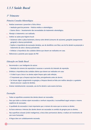 1.5.5 Saúde Bucal

 1º Trimestre
 Primeira Consulta Odontológica
     Realizar anamnese e preencher a ficha clínica:
     • Avaliação geral da paciente – história médica e odontológica;
     • Exame clínico – levantamento das necessidades de tratamento odontológico.

     Planejar o tratamento a ser realizado;

     Instituir as ações para higiene bucal:
     • Esclarecer sobre a placa bacteriana, doença cárie dental (consumo de açúcares), gengivite (sangramento
      gengival) e doença periodontal;
     • Explicar a importância da escovação dentária, uso de dentifrício com flúor, uso do fio dental na prevenção e
      tratamento da cárie e doença periodontal;
     • Enfatizar a importância dos cuidados diários que devem ser realizados em casa.

     Referenciar a paciente para equipe do PSF.




 Educação em Saúde Bucal
     Recomendar o uso inteligente do açúcar:
     • Restrição do número de exposições à sacarose e aumento do intervalo de exposição.

     Enfatizar a importância dos cuidados diários que devem ser realizados em casa:
     • O ideal é que a boca e os dentes sejam limpos após cada refeição;
     • É importante que a limpeza seja bem feita, principalmente antes de dormir;
     • Se houver algum sangramento na gengiva, a limpeza deverá se feita com melhor atenção e a gestante
      deverá procurar a ajuda do dentista.

     Ensinar metodicamente: escovação, uso do fio dental e auto-exame da boca.



 Escovação
     Todas as superfícies acessíveis dos dentes devem ser escovadas;

     Para que todos os dentes sejam escovados e nenhum esquecido, é aconselhável seguir sempre a mesma
     seqüência de escovação;

     A qualidade da escovação é mais importante que o número de vezes que se escova os dentes;

     As faces externas e internas dos dentes devem ser escovadas no sentido da gengiva para os dentes;

     Nas superfícies oclusais (onde mastigamos), a boca deve permanecer aberta, e realizar um movimento de
     vai-e-vem horizontal;

     A língua deve ser cuidadosamente escovada.


56
 