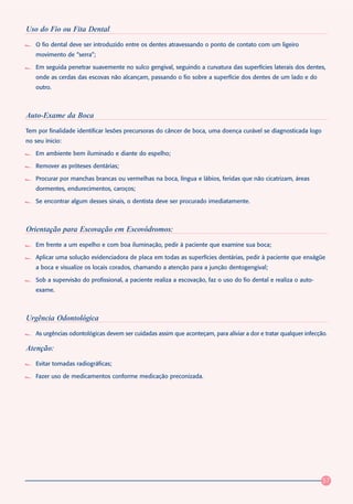 Uso do Fio ou Fita Dental
   O fio dental deve ser introduzido entre os dentes atravessando o ponto de contato com um ligeiro
   movimento de “serra”;

   Em seguida penetrar suavemente no sulco gengival, seguindo a curvatura das superfícies laterais dos dentes,
   onde as cerdas das escovas não alcançam, passando o fio sobre a superfície dos dentes de um lado e do
   outro.



Auto-Exame da Boca
Tem por finalidade identificar lesões precursoras do câncer de boca, uma doença curável se diagnosticada logo
no seu ínicio:

   Em ambiente bem iluminado e diante do espelho;

   Remover as próteses dentárias;

   Procurar por manchas brancas ou vermelhas na boca, língua e lábios, feridas que não cicatrizam, áreas
   dormentes, endurecimentos, caroços;

   Se encontrar algum desses sinais, o dentista deve ser procurado imediatamente.



Orientação para Escovação em Escovódromos:
   Em frente a um espelho e com boa iluminação, pedir à paciente que examine sua boca;

   Aplicar uma solução evidenciadora de placa em todas as superfícies dentárias, pedir à paciente que enxágüe
   a boca e visualize os locais corados, chamando a atenção para a junção dentogengival;

   Sob a supervisão do profissional, a paciente realiza a escovação, faz o uso do fio dental e realiza o auto-
   exame.



Urgência Odontológica
   As urgências odontológicas devem ser cuidadas assim que aconteçam, para aliviar a dor e tratar qualquer infecção.

Atenção:
   Evitar tomadas radiográficas;

   Fazer uso de medicamentos conforme medicação preconizada.




                                                                                                                  57
 