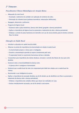 2º Trimestre
 Procedimentos Clínicos Odontológicos de Atenção Básica
     Adequação do meio bucal:
     • Escariação e selamento de cavidade com aplicação de ionômero de vidro;
     • Eliminação de irritantes locais (próteses traumáticas, restaurações defeituosas).

     Raspagem, alisamento e polimento;

     Programa de higiene bucal:
     • Esclarecer sobre a placa bacteriana, doença cárie dental, gengivite e doença periodontal;
     • Explicar a importância da higiene bucal na prevenção e tratamento da cárie e doença periodontal;
     • Enfatizar o controle de placa bacteriana em domicilio com uso de escova dental, pasta de dentes contendo
       flúor, fio dental.



 Educação em Saúde Bucal
     Introduzir a educação em saúde bucal do bebê;

     Observar os pontos de importância da amamentação em relação à saúde bucal:

     • A amamentação prepara a criança para a mastigação;
     • Durante a amamentação aprende-se respirar corretamente pelo nariz;
     • É responsável inicial no crescimento harmonioso da face e dentição.

     Conscientizar para importância dos dentes decíduos, remoção e controle dos fatores de risco para cárie
     dentária;

     Esclarecer sobre a transmissibilidade da doença cárie:
     • A doença cárie é contagiosa e transmissível.

     Esclarecer que a saúde bucal da mãe e/ou responsável pelo bebê tem relação com a saúde bucal da
     criança;

     Recomendar o uso inteligente do açúcar;

     Explicar a importância da escovação dentária, uso do fio dental, uso de dentifrício com flúor na prevenção e
     tratamento da doença cárie e doença periodontal;
     • Enfatizar a importáncia dos cuidados diários que devem ser realizados em casa;
     • Ensinar metodicamente escovação, uso do fio dental e auto-exame.




58
 