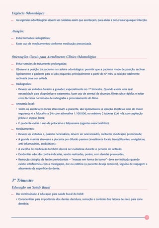 Urgência Odontológica
   As urgências odontológicas devem ser cuidadas assim que aconteçam, para aliviar a dor e tratar qualquer infecção.



Atenção:
   Evitar tomadas radiográficas;

   Fazer uso de medicamentos conforme medicação preconizada.



Orientações Gerais para Atendimento Clínico Odontológico
   Evitar sessões de tratamento prolongadas;

   Observar a posição da paciente na cadeira odontológica: permitir que a paciente mude de posição, reclinar
   ligeiramente a paciente para o lado esquerdo, principalmente a partir do 6º mês. A posição totalmente
   reclinada deve ser evitada.

   Radiografias:
   • Devem ser evitadas durante a gravidez, especialmente no 1º trimestre. Quando existir uma real
    necessidade para diagnóstico e tratamento, fazer uso de avental de chumbo, filmes ultra-rápidos e evitar
    erros técnicos na tomada da radiografia e processamento do filme.

   Anestesia local:
   • Todos os anestésicos locais atravessam a placenta, são lipossolúveis. A solução anestesia local de maior
    segurança é a lidocaína a 2% com adrenalina 1:100.000, no máximo 2 tubetes (3,6 ml), com aspiração
    prévia e injeção lenta;
   • É prudente evitar o uso de prilocaina e felipressina (agentes vasoconstritor).

   Medicamentos:
   • Devem ser evitados e, quando necessários, devem ser selecionados, conforme medicação preconizada;
   • A grande maioria atravessa a placenta por difusão passiva (anestésicos locais, tranqüilizantes, analgésicos,
    anti-inflamatórios, antibióticos);
   • A escolha de medicação também deverá ser cuidadosa durante o período de lactação;
   • Exodontias não são contra-indicadas, sendo realizadas, porém, com devidas precauções;
   • Remoção cirúrgica de lesões periodontais – “massas em forma de tumor”- deve ser indicada quando
    existie interferência com a mastigação, dor ou estética (a paciente deseja remover), seguida de raspagem e
    alisamento da superfície do dente.



3º Trimestre
Educação em Saúde Bucal
   Dar continuidade à educação para saúde bucal do bebê:
   • Conscientizar para importância dos dentes decíduos, remoção e controle dos fatores de risco para cárie
    dentária;




                                                                                                                  59
 