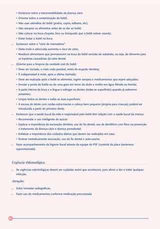 • Esclarecer sobre a transmissibilidade da doença cárie.
     • Orientar sobre a contaminação do bebê;
     • Não usar utensílios do bebê (pratos, copos, talheres, etc);
     • Não assoprar os alimentos antes de os dar ao bebê;
     • Não colocar na boca chupeta, bico ou brinquedo que o bebê estiver usando;
     • Evitar beijar o bebê na boca.

     Esclarecer sobre a “cárie de mamadeira”:
     • Dieta mole e adocicada aumenta o risco de cárie;
     • Resíduos alimentares que permanecem na boca do bebê servirão de substrato, ou seja, de alimento para
      as bactérias causadoras da cárie dental.

     Orientar para a limpeza da cavidade oral do bebê:
     • Deve ser iniciado, o mais cedo possível, antes da erupção dentária;
     • É indispensável à noite, após a última mamada;
     • Deve ser realizada após o bebê se alimentar, ingerir xaropes e medicamentos que sejam adoçados;
     • Enrolar a ponta da fralda ou de uma gaze em torno do dedo e molhe em água filtrada ou fervida;
     • A parte interna da boca e a língua e esfregar os dentes (todas as superfícies) quando já estiverem
      presentes;
     • Limpar todos os dentes e todas as suas superfícies;
     • A escova de dente com cerdas extra-macias e cabeça bem pequena (própria para crianças) poderá ser
      introduzida a partir do primeiro dente.

     Esclarecer que a saúde bucal da mãe e responsável pelo bebê têm relação com a saúde bucal da criança:
     • Recomendar o uso inteligente do açúcar:
     • Explicar a importância da escovação dentária, uso do fio dental, uso de dentifrício com flúor na prevenção
      e tratamento da doença cárie e doença periodontal;
     • Enfatizar a importância dos cuidados diários que devem ser realizados em casa;
     • Ensinar metodicamente escovação, uso do fio dental e auto-exame.

     Fazer acompanhamento da higiene bucal através da equipe do PSF (controle da placa bacteriana
     supervisionada).




 Urgência Odontológica

     As urgências odontológicas devem ser cuidadas assim que acontecem, para aliviar a dor e tratar qualquer
     infecção.

 Atenção:

     Evitar tomadas radiográficas;

     Fazer uso de medicamentos conforme medicação preconizada.




60
 