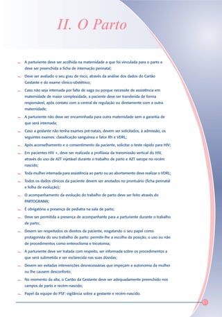 II. O Parto

A parturiente deve ser acolhida na maternidade a que foi vinculada para o parto e
deve ser preenchida a ficha de internação perinatal;

Deve ser avaliado o seu grau de risco, através da análise dos dados do Cartão
Gestante e do exame clínico-obstétrico;

Caso não seja internada por falta de vaga ou porque necessite de assistência em
maternidade de maior complexidade, a paciente deve ser transferida de forma
responsável, após contato com a central de regulação ou diretamente com a outra
maternidade;

A parturiente não deve ser encaminhada para outra maternidade sem a garantia de
que será internada;

Caso a gestante não tenha exames pré-natais, devem ser solicitados, à admissão, os
seguintes exames: classificação sanguínea e fator Rh e VDRL;

Após aconselhamento e o consentimento da paciente, solicitar o teste rápido para HIV;

Em pacientes HIV +, deve ser realizada a profilaxia da transmissão vertical do HIV,
através do uso de AZT injetável durante o trabalho de parto e AZT xarope no recém
nascido;

Toda mulher internada para assistência ao parto ou ao abortamento deve realizar o VDRL;

Todos os dados clínicos da paciente devem ser anotados no prontuário (ficha perinatal
e folha de evolução);

O acompanhamento da evolução do trabalho de parto deve ser feito através do
PARTOGRAMA;

É obrigatória a presença de pediatra na sala de parto;

Deve ser permitida a presença de acompanhante para a parturiente durante o trabalho
de parto;

Devem ser respeitados os direitos da paciente, resgatando o seu papel como
protagonista do seu trabalho de parto: permitir-lhe a escolha da posição, o uso ou não
de procedimentos como enteroclisma e tricotomia;

A parturiente deve ser tratada com respeito, ser informada sobre os procedimentos a
que será submetida e ser esclarecida nas suas dúvidas;

Devem ser evitadas intervenções desnecessárias que impeçam a autonomia da mulher
ou lhe causem desconforto;

No momento da alta, o Cartão da Gestante deve ser adequadamente preenchido nos
campos de parto e recém-nascido;

Papel da equipe do PSF: vigilância sobre a gestante e recém-nascido.

                                                                                          61
 
