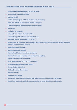 Condições Mínimas para a Maternidade ou Hospital Realizar o Parto

     Aparelho de Fototerapia Billispot (2 p/ cada 10 leitos);

     Ar comprimido (canalizado ou bala);

     Aspirador portátil;

     Auxiliar de enfermagem – 24 horas (exclusivo para o berçário);

     Berço calor radiante na sala de parto (normal e cirúrgico);

     Capacete de oxigênio tamanho pequeno, médio e grande;

     Glicosímetro;

     Incubadora de transporte;

     Laringoscópio com lâmina tamanho adulto;

     Laringoscópio pediátrico lâmina reta: tamanho 0 e I;

     Máscara de silicone: tamanhos: 00, 01, 02, 03;

     Medicamentos de reanimação (soro fisiológico, bicarbonato de sódio 8,4%), gluconato de cálcio 10% água
     destilada, adrenalina, narcan ampolas;

     Oxigênio (canalizado ou bala);

     Oxímetro de pulso no hospital;

     Reanimador adulto com reservatório de oxigênio;

     Reanimador neonatal e pediátrico com reservatório de oxigênio;

     Sistema CPAP nasal com umidificador;

     Tubos endotraqueais nº 2; 2,5; 3; 3,5 e 4 e adulto;

     Um detector batimentos cardiofetal elétrico;

     Um nebulizador (cada leito);

     Unidade de reanimação neonatal;

     Pediatria 24 horas;

     Enfermeiro para hospital;

     Material para reanimação neonatal deve estar disponível no Centro Obstétrico e no Berçário;

     Material para reanimação adulto deve estar disponível no Centro Obstétrico e na Enfermaria.




62
 