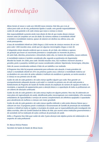 Introdução

Minas Gerais vê nascer a cada ano 300.000 novos mineiros. Este fato, por si só, já
coloca para cada um de nós, profissionais ligados à saúde, uma grande responsabilidade:
cuidar de cada gestante e de cada criança que nasce e começa a crescer.
Esta responsabilidade aumenta ainda mais diante do fato de que muitas dessas crianças
morrem antes de completar um ano de idade. Os números relativos à mortalidade infantil
e também à mortalidade materna, apesar de estarem em declínio nos últimos anos, são
ainda preocupantes.
A taxa de mortalidade infantil em 2000 chegou a 20,8 mortes de crianças menores de um ano
para cada 1.000 nascidas vivas, sendo que em algumas microrregiões chegou a mais 40.
O diagnóstico desta situação evidencia que as causas, de um lado, são relativas a agravos
da gestação que levam ao nascimento prematuro e complicações no momento do parto e,
de outro lado, diarréias, pneumonias e desnutrição, todas elas, na maioria dos episódios, causas evitáveis.
A mortalidade materna é também considerada alta, segundo os parâmetros da Organização
Mundial da Saúde. Em 2000, para cada 100.000 nascidos vivos, 42,5 mulheres morreram durante a
gravidez, parto e puerpério, também por causas consideradas evitáveis: hipertensão, hemorragias, infecções.
Falar de causas consideradas evitáveis é falar de um trabalho a ser realizado.
O Programa Viva Vida foi proposto exatamente para enfrentar esta situação. A meta prioritária de
reduzir a mortalidade infantil em 25% nos próximos quatro anos e diminuir a mortalidade materna vai
se desdobrar em uma série de ações voltadas à melhoria da assistência à gestante, ao recém-nascido e
à criança no seu primeiro ano de vida.
Cuidar da vida de cada gestante e de cada criança significa alguém que cuida. Para garantir um
acompanhamento adequado durante o pré-natal e o controle no primeiro ano de vida está previsto o
fortalecimento do Programa de Saúde da Família através da ampliação do número de equipes em todos os
municípios, a aquisição de equipamentos para a atenção básica e a capacitação de todos os profissionais em
um sistema de educação continuada.
Cuidar da vida de cada gestante e de cada criança implica em alguém próximo. Para isto, foi elaborado um
novo plano de regionalização da saúde, identificando pólos microrregionais com maternidades, UTIs neonatais,
ambulatórios de especialidades e serviços de exames complementares de referência equipados e capacitados
para atendimento de mulheres e crianças com maior gravidade.
Cuidar da vida de cada gestante e de cada criança significa defender a vida contra diversos fatores que a
colocam em risco. O programa prevê a instalação e funcionamento de Comitês de prevenção da mortalidade
materna e infantil em todas as regiões e municípios do estado, que se responsabilizarão pela investigação dos
óbitos ocorridos, além do Comitê Estadual de Defesa da Vida, que reunirá várias instituições governamentais e
da sociedade civil na realização de ações contínuas de promoção de saúde.
Enfim, o Programa Viva Vida quer cuidar da vida. E para alcançar este objetivo precisa da colaboração e do
empenho de cada profissional.


Dr. Marcus Vinícius Pestana
Secretário de Saúde do Estado de Minas Gerais



                                                                                                                1
 