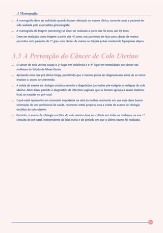 A Mamografia
 A mamografia deve ser solicitada quando houver alteração no exame clínico, somente após a paciente ter
 sido avaliada pelo especialista ginecologista;

 A mamografia de triagem (screening) só deve ser realizada a partir dos 50 anos, até 69 anos;

 Deve ser realizada como triagem a partir dos 40 anos, nas pacientes de risco para câncer de mama:
 pacientes com parentes de 1º grau com câncer de mama ou biópsia prévia mostrando hiperplasia atípica.




3.3 A Prevenção do Câncer de Colo Uterino
 O câncer de colo uterino ocupa o 2º lugar em incidência e o 4º lugar em mortalidade por câncer nas
 mulheres do Estado de Minas Gerais.

 Apresenta uma fase pré-clínica longa, permitindo que o mesmo possa ser diagnosticado antes de se tomar
 invasivo e, assim, ser prevenido.

 A coleta do exame de citologia oncótica permite o diagnóstico das lesões pré-malignas e malignas do colo
 uterino. Além disso, permite o diagnóstico de infecções vaginais, que se tornam agravos à saúde materno-
 fetal, se tratadas no pré-natal.

 O pré-natal representa um momento importante na vida da mulher, momento em que essa deve buscar
 orientação de um profissional de saúde, momento então propício para a coleta de exame de citologia
 oncótica do colo uterino.

 Portanto, o exame de citologia oncótica do colo uterino deve ser colhido em todas as mulheres, na sua 1ª
 consulta de pré-natal, independente da faixa etária e do período em que o último exame foi realizado.




                                                                                                            65
 
