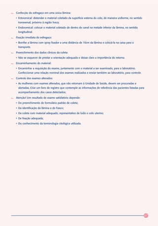 Confecção do esfregaço em uma única lâmina:
• Ectocervical: distender o material coletado da superfície externa do colo, de maneira uniforme, no sentido
 transversal, próximo à região fosca;
• Endocervical: colocar o material coletado de dentro do canal na metade inferior da lâmina, no sentido
 longitudinal.

Fixação imediata do esfregaço:
• Borrifar a lâmina com spray fixador a uma distância de 10cm da lâmina e colocá-la na caixa para o
 transporte.

Preenchimento dos dados clínicos da coleta:
• Não se esquecer de prestar a orientação adequada e deixar claro a importância do retorno.

Encaminhamento do material:
• Encaminhar a requisição do exame, juntamente com o material a ser examinado, para o laboratório.
 Confeccionar uma relação nominal dos exames realizados e enviar também ao laboratório, para controle.

Controle dos exames alterados:
• As mulheres com exames alterados, que não retornam à Unidade de Saúde, devem ser procuradas e
 alertadas. Criar um livro de registro que contemple as informações de referência das pacientes listadas para
 acompanhamento dos casos detectados;

Atenção! Um resultado de exame satisfatório depende:
• Do preenchimento do formulário padrão de coleta;
• Da identificação da lâmina e do frasco;
• Da coleta com material adequado, representativo de todo o colo uterino;
• De fixação adequada;
• Do conhecimento da terminologia citológica utilizada.




                                                                                                                67
 