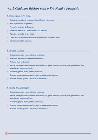 4.1.2 Cuidados Básicos para o Pré-Natal e Puerpério

 Captação para o Pré-Natal
     Realizar a inscrição da gestante pelo médico ou enfermeira;

     Abrir o prontuário da gestante;

     Preencher o Cartão da Gestante;

     Preencher a Ficha de Cadastramento da Gestante;

     Agendar a consulta de pré-natal;

     Orientar sobre a maternidade onde possivelmente ocorrerá o parto;

     Solicitar exames laboratoriais.




 Consultas Médicas
     Realizar anamnese, exame clínico e obstétrico;

     Analisar o resultado dos exames laboratoriais;

     Avaliar o risco gestacional;

     Anotar: idade gestacional, exames laboratoriais, PA, peso, estatura, AU, situação e apresentação fetal,
     ausculta dos batimentos fetais;

     Preencher: gráfico da AU, cartão, prontuário;

     Orientar: preparo das mamas, incentivo ao aleitamento materno;

     Avaliar e orientar quanto à imunização antitetânica.




 Consulta de Enfermagem
     Realizar anamnese, exame clínico e obstétrico;

     Anotar: idade gestacional, exames laboratoriais, PA, peso, estatura, AU, situação e apresentação fetal,
     ausculta dos batimentos fetais;

     Preencher: gráfico da AU, cartão, prontuário;

     Orientar: preparo das mamas, incentivo ao aleitamento materno;

     Avaliar e orientar quanto à imunização antitetânica.




70
 