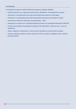 Coordenação
 A coordenação da equipe de saúde da família deve garantir as seguintes atividades:

     Reuniões semanais com a equipe para avaliar avanços, dificuldades e encaminhamentos em geral;

     Treinamento e acompanhamento das ações desenvolvidas pela auxiliares de enfermagem;

     Treinamento e acompanhamento das ações desenvolvidas pelos agentes comunitários de saúde;

     Fechamento do Sistema de Informação da Atenção Básica – SIAB;

     Participação em reuniões com a Secretária Municipal de Saúde e/ou Coordenação Municipal do PACS/PSF;

     Promover oportunidades de capacitação da equipe de PSF, estimulando o estudo de caso e a troca de
     experiências;

     Manter a logística de medicamentos e outros insumos necessários ao funcionamento da equipe;

     Promover avaliação periódica do impacto das ações do PSF com relação à qualidade de vida e saúde da
     população adscrita.




72
 
