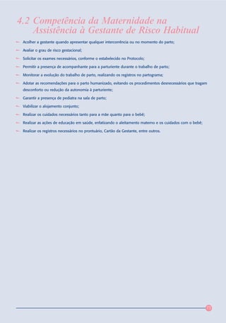 4.2 Competência da Maternidade na
    Assistência à Gestante de Risco Habitual
 Acolher a gestante quando apresentar qualquer intercorrência ou no momento do parto;

 Avaliar o grau de risco gestacional;

 Solicitar os exames necessários, conforme o estabelecido no Protocolo;

 Permitir a presença de acompanhante para a parturiente durante o trabalho de parto;

 Monitorar a evolução do trabalho de parto, realizando os registros no partograma;

 Adotar as recomendações para o parto humanizado, evitando os procedimentos desnecessários que tragam
 desconforto ou redução da autonomia à parturiente;

 Garantir a presença de pediatra na sala de parto;

 Viabilizar o alojamento conjunto;

 Realizar os cuidados necessários tanto para a mãe quanto para o bebê;

 Realizar as ações de educação em saúde, enfatizando o aleitamento materno e os cuidados com o bebê;

 Realizar os registros necessários no prontuário, Cartão da Gestante, entre outros.




                                                                                                       73
 