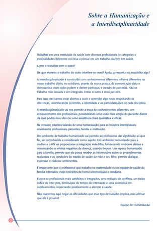 Sobre a Humanização e
                                                a Interdisciplinaridade



    Trabalhar em uma instituição de saúde com diversos profissionais de categorias e
    especialidades diferentes nos leva a pensar em um trabalho coletivo em saúde.

    Como é trabalhar com o outro?

    De que maneira o trabalho do outro interfere no meu? Ajuda, acrescenta ou possibilita algo?

    A interdisciplinaridade é construída com conhecimentos diferentes, olhares diferentes no
    nosso trabalho diário, no cotidiano, através da nossa prática, da comunicação clara e
    democrática onde todos podem e devem participar, e através de parcerias. Não se
    trabalha mais isolado e sim integrado. Então o outro é meu parceiro.

    Para isso precisamos estar abertos a ouvir e aprender algo novo, respeitando as
    diferenças, reconhecendo os limites, a identidade e as particularidades de cada disciplina.

    A interdisciplinaridade vai nos permitir a troca de conhecimentos diferentes, um
    enriquecimento dos profissionais, possibilitando uma visão mais ampla do paciente diante
    da qual poderemos oferecer uma assistência mais qualitativa e eficaz.

    Na verdade estamos falando de uma humanização para as relações interpessoais,
    envolvendo profissionais, pacientes, família e instituição.

    Um ambiente de trabalho humanizado vai permitir ao profissional dar significado ao que
    faz, ser reconhecido e considerado como sujeito. Um ambiente humanizado para a
    mulher e o RN vai proporcionar a integração mãe-filho, fortalecendo o vínculo afetivo e
    minimizando os efeitos negativos da doença, quando houver. Um espaço humanizado
    para a família, permite que ela possa receber as informações sobre os procedimentos
    realizados e as condições do estado de saúde da mãe e seu filho; permite dialogar,
    expressar e elaborar sentimentos.

    É importante que o profissional que trabalha na maternidade ou na equipe de saúde da
    família internalize estes conceitos de forma sistematizada e cotidiana.

    Espera-se profissionais mais satisfeitos e integrados, uma redução de conflitos, um baixo
    índice de infecções, diminuição do tempo de internação e uma economia em
    medicamentos, impactando positivamente a atenção à saúde.

    Não queremos aqui negar as dificuldades que esse tipo de trabalho implica, mas afirmar
    que ele é possível.

                                                                          Equipe de Humanização




2
 