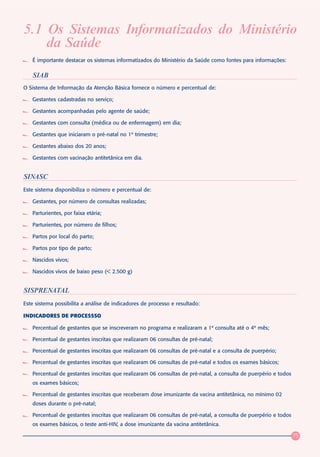 5.1 Os Sistemas Informatizados do Ministério
    da Saúde
   É importante destacar os sistemas informatizados do Ministério da Saúde como fontes para informações:

   SIAB
O Sistema de Informação da Atenção Básica fornece o número e percentual de:

   Gestantes cadastradas no serviço;

   Gestantes acompanhadas pelo agente de saúde;

   Gestantes com consulta (médica ou de enfermagem) em dia;

   Gestantes que iniciaram o pré-natal no 1º trimestre;

   Gestantes abaixo dos 20 anos;

   Gestantes com vacinação antitetânica em dia.


SINASC
Este sistema disponibiliza o número e percentual de:

   Gestantes, por número de consultas realizadas;

   Parturientes, por faixa etária;

   Parturientes, por número de filhos;

   Partos por local do parto;

   Partos por tipo de parto;

   Nascidos vivos;

   Nascidos vivos de baixo peso (< 2.500 g)


SISPRENATAL
Este sistema possibilita a análise de indicadores de processo e resultado:

INDICADORES DE PROCESSSO

   Percentual de gestantes que se inscreveram no programa e realizaram a 1ª consulta até o 4º mês;

   Percentual de gestantes inscritas que realizaram 06 consultas de pré-natal;

   Percentual de gestantes inscritas que realizaram 06 consultas de pré-natal e a consulta de puerpério;

   Percentual de gestantes inscritas que realizaram 06 consultas de pré-natal e todos os exames básicos;

   Percentual de gestantes inscritas que realizaram 06 consultas de pré-natal, a consulta de puerpério e todos
   os exames básicos;

   Percentual de gestantes inscritas que receberam dose imunizante da vacina antitetânica, no mínimo 02
   doses durante o pré-natal;

   Percentual de gestantes inscritas que realizaram 06 consultas de pré-natal, a consulta de puerpério e todos
   os exames básicos, o teste anti-HIV, a dose imunizante da vacina antitetânica.

                                                                                                                 75
 