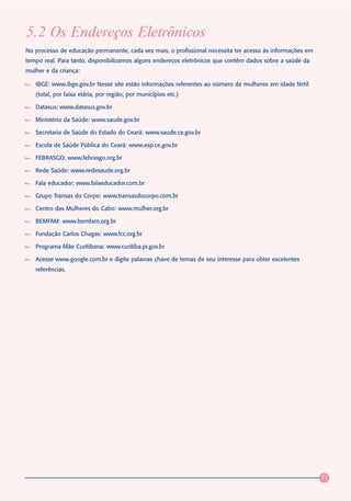 5.2 Os Endereços Eletrônicos
No processo de educação permanente, cada vez mais, o profissional necessita ter acesso às informações em
tempo real. Para tanto, disponibilizamos alguns endereços eletrônicos que contêm dados sobre a saúde da
mulher e da criança:

   IBGE: www.ibge.gov.br Nesse site estão informações referentes ao número de mulheres em idade fértil
   (total, por faixa etária, por região, por municípios etc.)

   Datasus: www.datasus.gov.br

   Ministério da Saúde: www.saude.gov.br

   Secretaria de Saúde do Estado do Ceará: www.saude.ce.gov.br

   Escola de Saúde Pública do Ceará: www.esp.ce.gov.br

   FEBRASGO: www.febrasgo.org.br

   Rede Saúde: www.redesaude.org.br

   Fala educador: www.falaeducador.com.br

   Grupo Transas do Corpo: www.transasdocorpo.com.br

   Centro das Mulheres do Cabo: www.mulher.org.br

   BEMFAM: www.bemfam.org.br

   Fundação Carlos Chagas: www.fcc.org.br

   Programa Mãe Curitibana: www.curitiba.pr.gov.br

   Acesse www.google.com.br e digite palavras chave de temas de seu interesse para obter excelentes
   referências.




                                                                                                           77
 