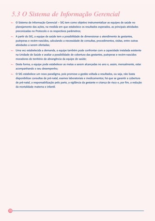 5.3 O Sistema de Informação Gerencial
     O Sistema de Informação Gerencial – SIG tem como objetivo instrumentalizar as equipes de saúde no
     planejamento das ações, na medida em que estabelece os resultados esperados, as principais atividades
     preconizadas no Protocolo e os respectivos parâmetros;

     A partir do SIG, a equipe de saúde tem a possibilidade de dimensionar o atendimento às gestantes,
     puérperas e recém-nascidos, calculando a necessidade de consultas, procedimentos, visitas, entre outras
     atividades a serem ofertadas;

     Uma vez estabelecida a demanda, a equipe também pode confrontar com a capacidade instalada existente
     na Unidade de Saúde e avaliar a possibilidade de cobertura das gestantes, puérperas e recém-nascidos
     moradores do território de abrangência da equipe de saúde;

     Desta forma, a equipe pode estabelecer as metas a serem alcançadas no ano e, assim, mensalmente, estar
     acompanhando o seu desempenho;

     O SIG estabelece um novo paradigma, pois promove a gestão voltada a resultados, ou seja, não basta
     disponibilizar consultas de pré-natal, exames laboratoriais e medicamentos; há que se garantir a cobertura
     de pré-natal, a responsabilização pelo parto, a vigilância da gestante e criança de risco e, por fim, a redução
     da mortalidade materna e infantil.




78
 
