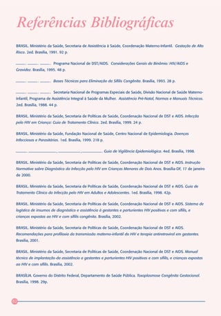 Referências Bibliográficas
 BRASIL. Ministério da Saúde, Secretaria de Assistência à Saúde, Coordenação Materno-Infantil. Gestação de Alto
 Risco. 2ed. Brasília, 1991. 92 p.


       .       .        . Programa Nacional de DST/AIDS. Considerações Gerais do Binômio: HIV/AIDS e
 Gravidez. Brasília, 1995. 48 p.


       .       .        . Bases Técnicas para Eliminação da Sífilis Congênita. Brasília, 1993. 28 p.


       .       .        . Secretaria Nacional de Programas Especiais de Saúde, Divisão Nacional de Saúde Materno-
 Infantil, Programa de Assistência Integral à Saúde da Mulher. Assistência Pré-Natal, Normas e Manuais Técnicos.
 2ed. Brasília, 1988. 44 p.


 BRASIL. Ministério da Saúde, Secretaria de Políticas de Saúde, Coordenação Nacional de DST e AIDS. Infecção
 pelo HIV em Criança: Guia de Tratamento Clínico. 2ed. Brasília, 1999. 24 p.


 BRASIL. Ministério da Saúde, Fundação Nacional de Saúde, Centro Nacional de Epidemiologia. Doenças
 Infecciosas e Parasitárias. 1ed. Brasília, 1999. 218 p.


           .               ,              ,            . Guia de Vigilância Epidemiológica. 4ed. Brasília, 1998.


 BRASIL. Ministério da Saúde, Secretaria de Políticas de Saúde, Coordenação Nacional de DST e AIDS. Instrução
 Normativa sobre Diagnóstico da Infecção pelo HIV em Crianças Menores de Dois Anos. Brasília-DF, 17 de janeiro
 de 2000.


 BRASIL. Ministério da Saúde, Secretaria de Políticas de Saúde, Coordenação Nacional de DST e AIDS. Guia de
 Tratamento Clínico da Infecção pelo HIV em Adultos e Adolescentes. 1ed. Brasília, 1998. 42p.


 BRASIL. Ministério da Saúde, Secretaria de Políticas de Saúde, Coordenação Nacional de DST e AIDS. Sistema de
 logística de insumos de diagnóstico e assistência à gestantes e parturientes HIV positivas e com sífilis, e
 crianças expostas ao HIV e com sífilis congênita. Brasília, 2002.


 BRASIL. Ministério da Saúde, Secretaria de Políticas de Saúde, Coordenação Nacional de DST e AIDS.
 Recomendações para profilaxia da transmissão materno-infantil do HIV e terapia antiretroviral em gestantes.
 Brasília, 2001.


 BRASIL. Ministério da Saúde, Secretaria de Políticas de Saúde, Coordenação Nacional de DST e AIDS. Manual
 técnico de implantação da assistência a gestantes e parturientes HIV positivas e com sífilis, e crianças expostas
 ao HIV e com sífilis. Brasília, 2002.


 BRASÍLIA. Governo do Distrito Federal, Departamento de Saúde Pública. Toxoplasmose Congênita Gestacional.
 Brasília, 1998. 29p.




82
 