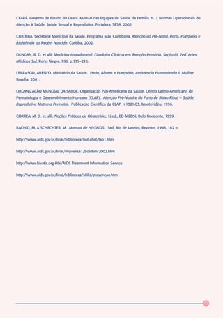 CEARÁ. Governo de Estado do Ceará. Manual das Equipes de Saúde da Família. N. 3 Normas Operacionais de
Atenção à Saúde. Saúde Sexual e Reprodutiva. Fortaleza, SESA, 2002.


CURITIBA. Secretaria Municipal da Saúde. Programa Mãe Curitibana. Atenção ao Pré-Natal, Parto, Puerpério e
Assistência ao Recém Nascido. Curitiba, 2002.


DUNCAN, B. D. et alii. Medicina Ambulatorial: Condutas Clínicas em Atenção Primária. Seção III, 2ed. Artes
Médicas Sul, Porto Alegre, 996. p.175–215.


FEBRASGO, ABENFO. Ministério da Saúde. Parto, Aborto e Puerpério, Assistência Humanizada à Mulher.
Brasília, 2001.


ORGANIZAÇÃO MUNDIAL DA SAÚDE, Organização Pan-Americana da Saúde, Centro Latino-Americano de
Perinatologia e Desenvolvimento Humano (CLAP). Atenção Pré-Natal e do Parto de Baixo Risco – Saúde
Reprodutiva Materna Perinatal. Publicação Científica da CLAP, n.1321.03, Montevidéu, 1996.


CORREA, M. D. et. alli. Noções Práticas de Obstetrícia, 12ed., ED-MEDSI, Belo Horizonte, 1999.


RACHID, M. & SCHECHTER, M. Manual de HIV/AIDS. 3ed. Rio de Janeiro, Revinter, 1998, 182 p.


http://www.aids.gov.br/final/biblioteca/bol-abril/tab1.htm


http://www.aids.gov.br/final/imprensa1/boletim-2002.htm


http://www.hivatis.org-HIV/AIDS Treatment Information Service


http://www.aids.gov.br/final/biblioteca/sifilis/prevencao.htm




                                                                                                             83
 