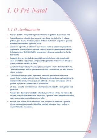 I. O Pré-Natal

1.1 O Acolhimento
 A equipe do PSF é a responsável pelo acolhimento da gestante de sua micro-área;

 A captação para o pré-natal deve ocorrer o mais rápido possível, até o 4º mês de
 gestação, pelo ACS ou através da procura direta da mulher com suspeita de gravidez,
 acessando diretamente a equipe de saúde;

 Confirmada a gravidez, o enfermeiro ou o médico realiza o cadastro da gestante no
 Programa de Humanização do Pré-Natal – PHPN, através do preenchimento da Ficha
 de Cadastramento do SISPRENATAL, fornecendo o número e anotando-o no Cartão
 da Gestante;

 A gestante deve ser vinculada à maternidade de referência no início do pré-natal,
 sendo orientada a procurar este serviço quando apresentar intercorrências clínicas ou
 quando estiver em trabalho de parto;

 O profissional responsável pela vinculação deve registrar o nome da maternidade no
 Cartão da Gestante e realizar agendamento de visita à maternidade por volta do sexto
 mês de gestação;

 O profissional deve proceder a abertura do prontuário, preencher a ficha com a
 história clínica perinatal, além do Cartão da Gestante, atentando para a importância do
 preenchimento correto, uma vez que este último é o meio de comunicação entre a
 gestante, equipe PSF e profissionais da maternidade;

 Em toda a consulta, o médico e/ou o enfermeiro devem proceder à avaliação do risco
 gestacional;

 A equipe deve desenvolver atividades educativas, orientando sobre a importância do
 pré-natal e os cuidados necessários, preparando a gestante para o aleitamento materno
 e para o parto, além dos cuidados com o bebê;

 A equipe deve realizar visitas domiciliares, com o objetivo de monitorar a gestante,
 orientar os cuidados adequados, identificar possíveis fatores de risco e realizar os
 encaminhamentos necessários.




                                                                                           3
 