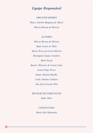 Equipe Responsável

          ORGANIZADORES

     Marco Antônio Bragança de Matos

        Márcia Rovena de Oliveira



               AUTORES

        Márcia Rovena de Oliveira

           Régis Lemos de Melo

      Maria Tereza da Costa Oliveira

        Rosângela Campos Cordeiro

               Marli Nassif

     Beatriz Monteiro de Castro Lima

           Laura Fraga Tostes

          Sérgio Martins Bicalho

          Carla Adriana Caldeira

          Ana Lúcia Cazulo Silva



      REVISÃO DE PORTUGUÊS

               Pablo Melo



             CONSULTORA

          Maria Emi Shimazaki




84
 