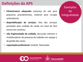 Definições da APS
• Infraestrutura adequada: presença de sala para
pequenos procedimentos; material para cirurgia
ambulatorial;
• disponibilização de serviços: lista dos serviços
prestados pela unidade de saúde em local de fácil
acesso aos usuários;
• não fragmentação do cuidado, discussão rotineira e
multidisciplinar do processo de trabalho em equipe e
da gestão dos casos;
• capacitação profissional: UnaSUS, Telessaúde.
Exemplos
de
Integralidade
 