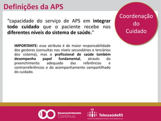 Definições da APS
“capacidade do serviço de APS em integrar
todo cuidado que o paciente recebe nos
diferentes níveis do sistema de saúde.”
IMPORTANTE: esse atributo é de maior responsabilidade
dos gestores (consultas nos níveis secundários e terciários
dos sistema), mas o profissional de saúde também
desempenha papel fundamental, através do
preenchimento adequado das referências e
contrarreferências e do acompanhamento compartilhado
do cuidado.
Coordenação
do
Cuidado
 