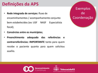 Definições da APS
• Rede integrada de serviços: fluxo de
encaminhamentos / acompanhamento conjunto
bem estabelecidos (ex: USF NASF Especialista
focal);
• Consórcios entre os municípios;
• Preenchimento adequado das referências e
contrarreferências: IMPORTANTE tanto para quem
recebe o paciente quanto para quem solicitou
auxílio.
Exemplos
de
Coordenação
 