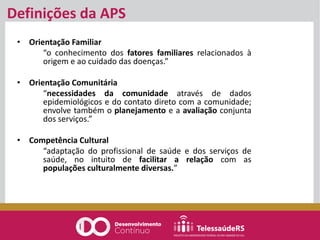 Definições da APS
• Orientação Familiar
“o conhecimento dos fatores familiares relacionados à
origem e ao cuidado das doenças.”
• Orientação Comunitária
“necessidades da comunidade através de dados
epidemiológicos e do contato direto com a comunidade;
envolve também o planejamento e a avaliação conjunta
dos serviços.”
• Competência Cultural
“adaptação do profissional de saúde e dos serviços de
saúde, no intuito de facilitar a relação com as
populações culturalmente diversas.”
 