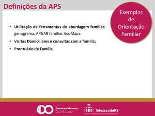 Definições da APS
• Utilização de ferramentas de abordagem familiar:
genograma, APGAR familiar, EcoMapa;
• Visitas Domiciliares e consultas com a família;
• Prontuário de Família.
Exemplos
de
Orientação
Familiar
 