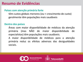 Países com atenção primária forte
têm custos globais menores (ou < crescimento de custo)
geralmente têm populações mais saudáveis
Dentro dos países
Áreas com maior disponibilidade de médicos da atenção
primária (mas NÃO de maior disponibilidade de
especialistas) têm populações mais saudáveis.
A maior disponibilidade de médicos para a atenção
primária reduz os efeitos adversos das desigualdades
sociais.
Resumo de Evidências
 