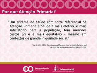 “Um sistema de saúde com forte referencial na
Atenção Primária à Saúde é mais efetivo, é mais
satisfatório para a população, tem menores
custos (?) e é mais eqüitativo - mesmo em
contextos de grande iniqüidade social.”
Starfield B., 2005. Contribution of Primary Care to Health Systems and
Health. The Milbank Quarterly, 83(3): 457–502.
Por que Atenção Primária?
 