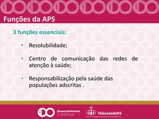 Funções da APS
3 funções essenciais:
• Resolubilidade;
• Centro de comunicação das redes de
atenção à saúde;
• Responsabilização pela saúde das
populações adscritas .
 