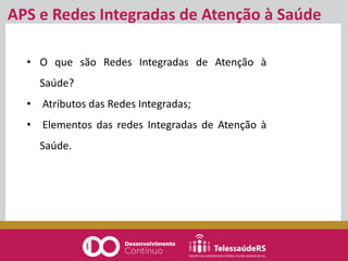 • O que são Redes Integradas de Atenção à
Saúde?
• Atributos das Redes Integradas;
• Elementos das redes Integradas de Atenção à
Saúde.
APS e Redes Integradas de Atenção à Saúde
 