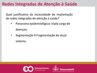 Qual justificativa da necessidade de implantação
de redes integradas de atenção à saúde?
• Panorama epidemiológico: tripla carga de
doenças;
• Segmentação X Fragmentação do atual
sistema.
Redes Integradas de Atenção à Saúde
 